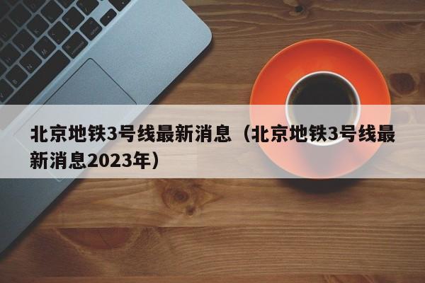 北京地铁3号线最新消息（北京地铁3号线最新消息2023年）