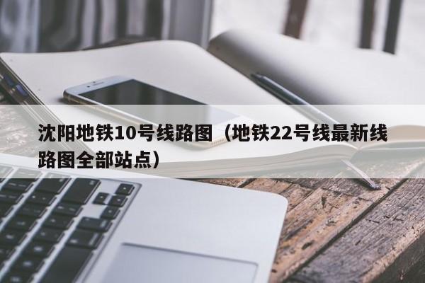 沈阳地铁10号线路图（地铁22号线最新线路图全部站点）