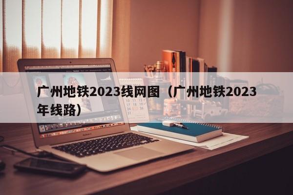 广州地铁2023线网图（广州地铁2023年线路）