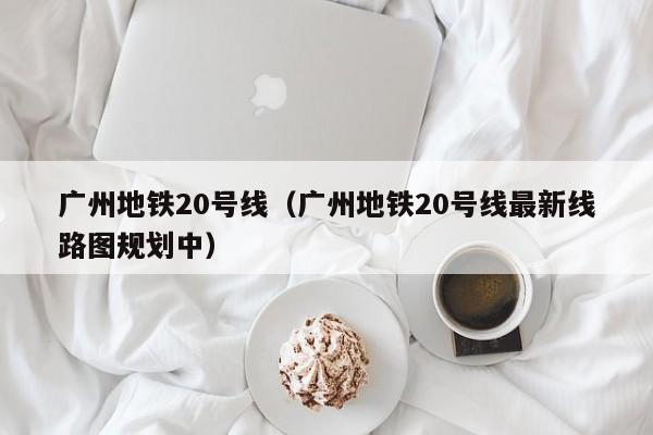 广州地铁20号线（广州地铁20号线最新线路图规划中）