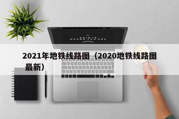 2021年地铁线路图（2020地铁线路图 最新）