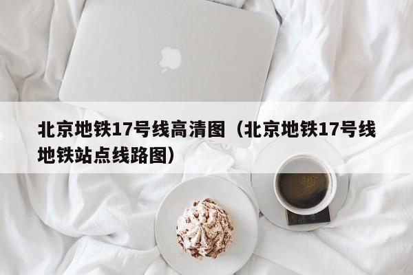 北京地铁17号线高清图（北京地铁17号线地铁站点线路图）