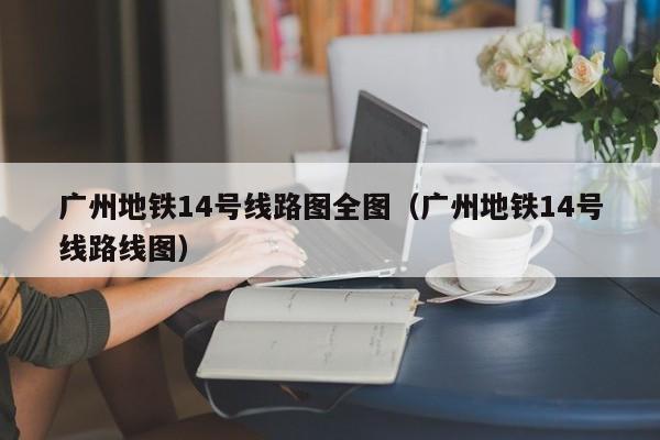 广州地铁14号线路图全图（广州地铁14号线路线图）