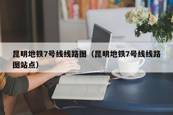 昆明地铁7号线线路图（昆明地铁7号线线路图站点）