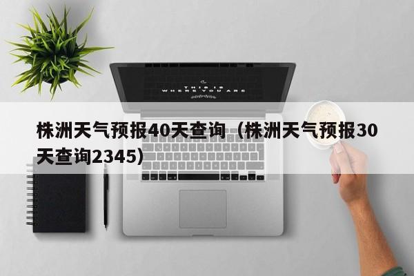 株洲天气预报40天查询（株洲天气预报30天查询2345）