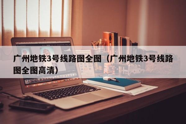 广州地铁3号线路图全图（广州地铁3号线路图全图高清）