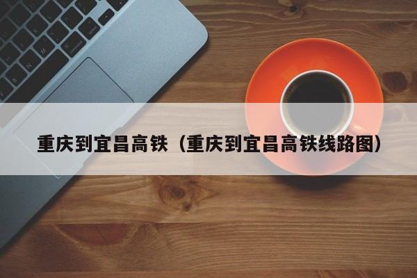 重庆到宜昌高铁（重庆到宜昌高铁线路图）