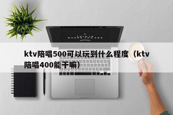 ktv陪唱500可以玩到什么程度（ktv陪唱400能干嘛）