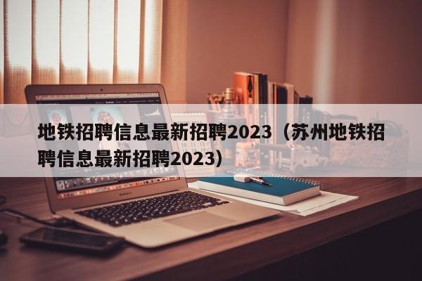 地铁招聘信息最新招聘2023（苏州地铁招聘信息最新招聘2023）