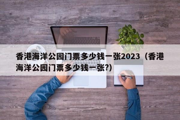 香港海洋公园门票多少钱一张2023（香港海洋公园门票多少钱一张?）