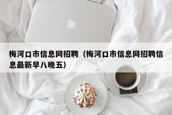 梅河口市信息网招聘（梅河口市信息网招聘信息最新早八晚五）