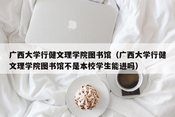 广西大学行健文理学院图书馆（广西大学行健文理学院图书馆不是本校学生能进吗）