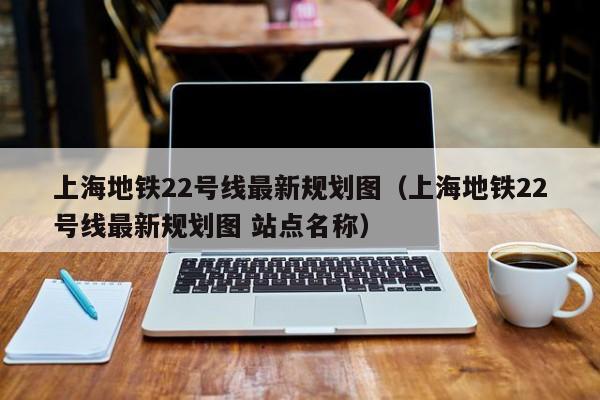 上海地铁22号线最新规划图（上海地铁22号线最新规划图 站点名称）