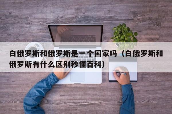 白俄罗斯和俄罗斯是一个国家吗（白俄罗斯和俄罗斯有什么区别秒懂百科）