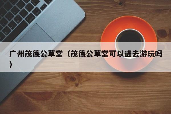 广州茂德公草堂（茂德公草堂可以进去游玩吗）