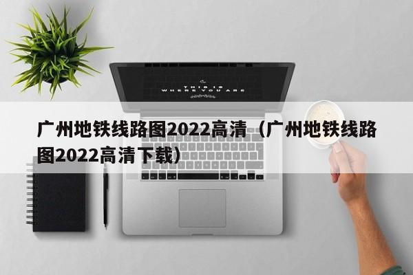 广州地铁线路图2022高清（广州地铁线路图2022高清下载）