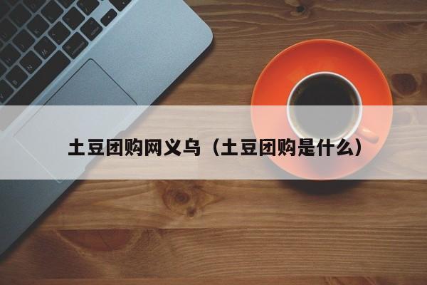 土豆团购网义乌（土豆团购是什么）