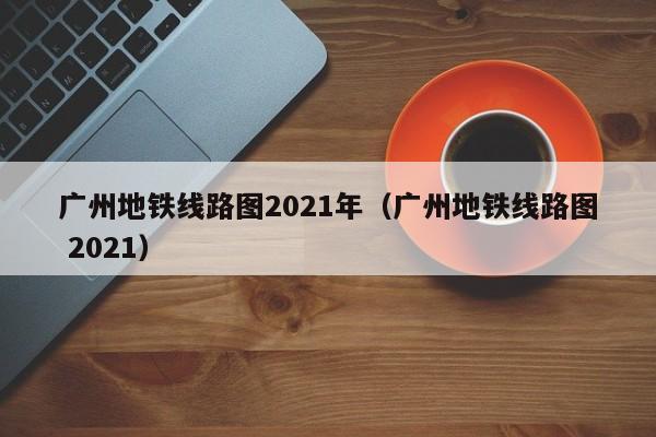 广州地铁线路图2021年（广州地铁线路图 2021）