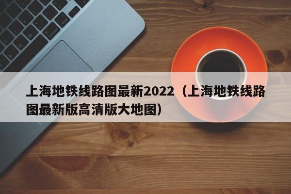 上海地铁线路图最新2022（上海地铁线路图最新版高清版大地图）