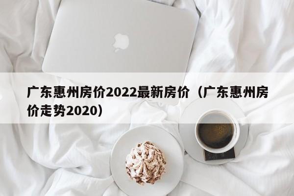 广东惠州房价2022最新房价（广东惠州房价走势2020）