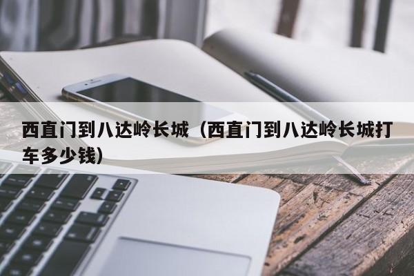 西直门到八达岭长城（西直门到八达岭长城打车多少钱）