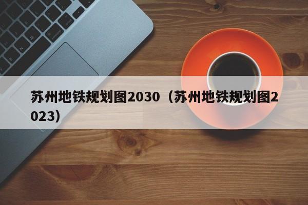 苏州地铁规划图2030（苏州地铁规划图2023）