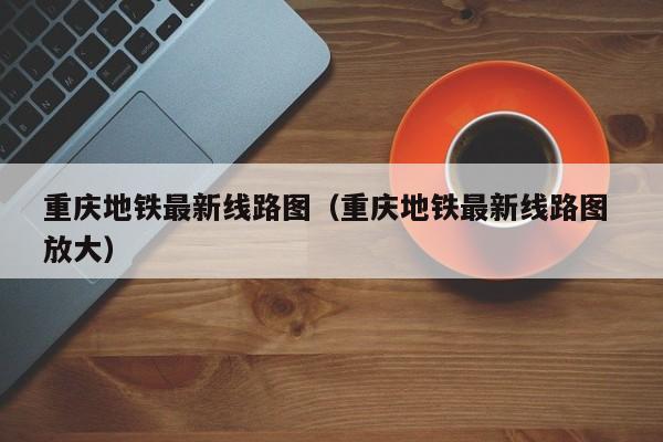 重庆地铁最新线路图（重庆地铁最新线路图 放大）