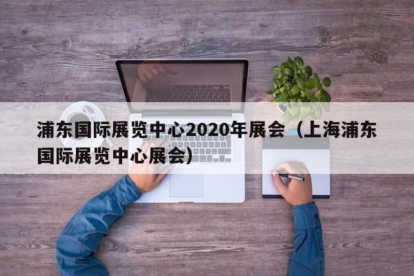 浦东国际展览中心2020年展会（上海浦东国际展览中心展会）