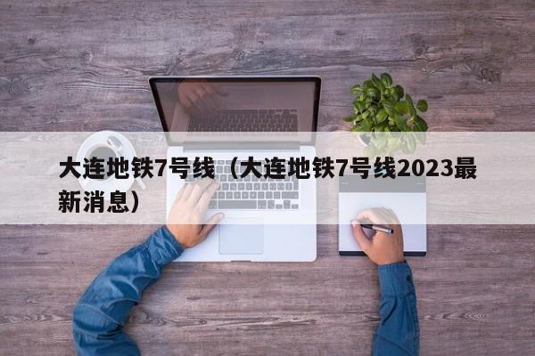 大连地铁7号线（大连地铁7号线2023最新消息）