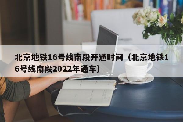 北京地铁16号线南段开通时间（北京地铁16号线南段2022年通车）