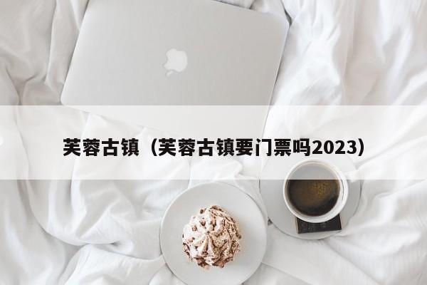 芙蓉古镇（芙蓉古镇要门票吗2023）