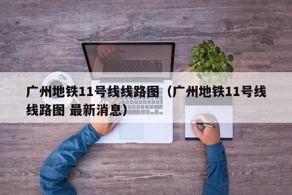 广州地铁11号线线路图（广州地铁11号线线路图 最新消息）