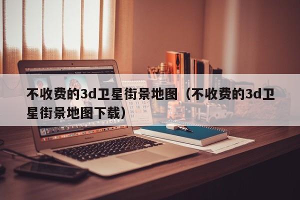 不收费的3d卫星街景地图（不收费的3d卫星街景地图下载）