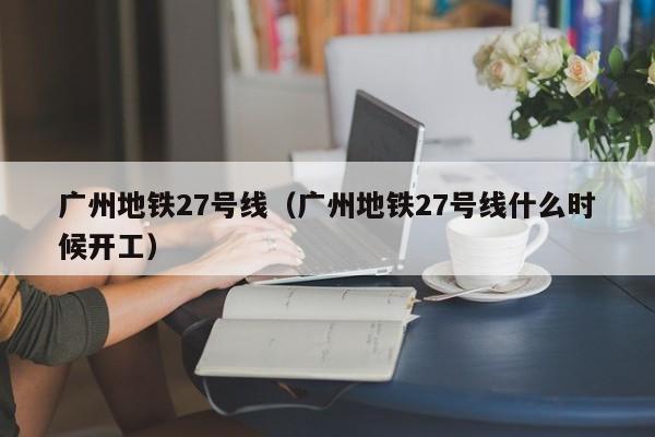 广州地铁27号线（广州地铁27号线什么时候开工）